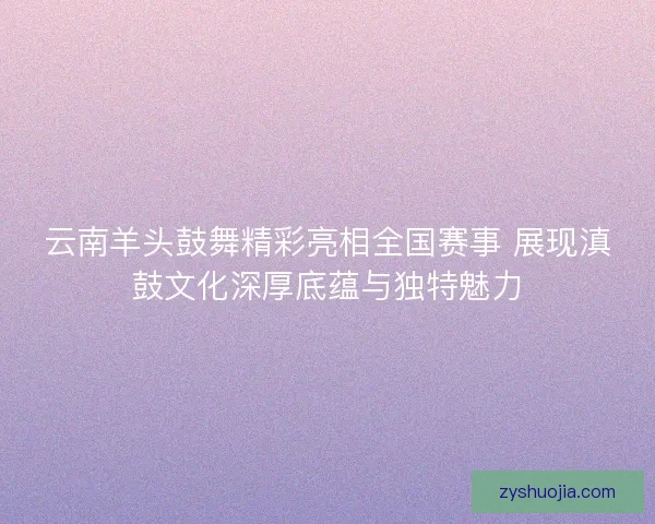 云南羊头鼓舞精彩亮相全国赛事 展现滇鼓文化深厚底蕴与独特魅力