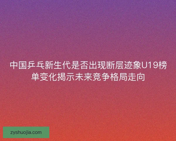 中国乒乓新生代是否出现断层迹象U19榜单变化揭示未来竞争格局走向