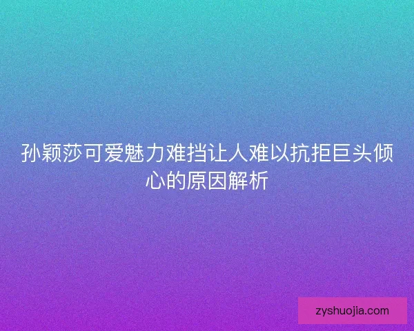 孙颖莎可爱魅力难挡让人难以抗拒巨头倾心的原因解析